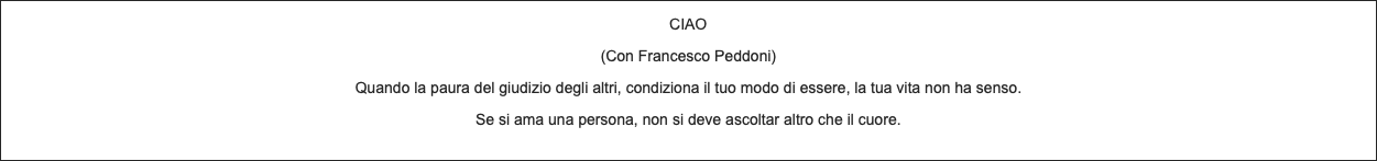 CIAO (Con Francesco Peddoni) Quando la paura del giudizio degli altri, condiziona il tuo modo di essere, la tua vita non ha senso. Se si ama una persona, non si deve ascoltar altro che il cuore. 