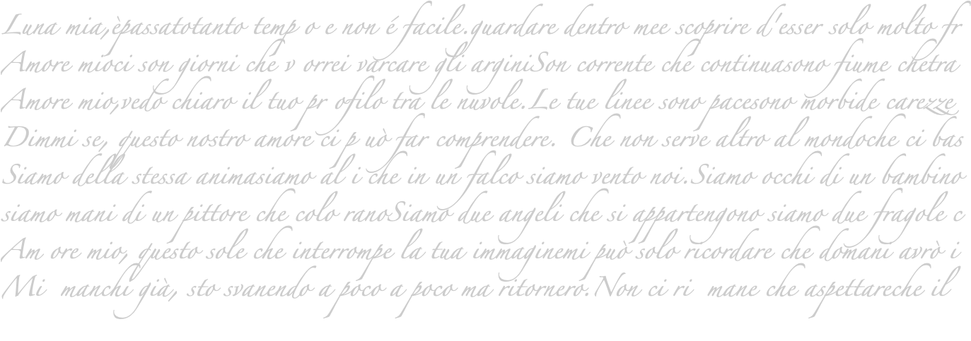 Luna mia,èpassatotanto temp o e non é facile.guardare dentro mee scoprire d'esser solo molto fr Amore mioci son giorni che v orrei varcare gli arginiSon corrente che continuasono fiume chetra Amore mio,vedo chiaro il tuo pr ofilo tra le nuvole.Le tue linee sono pacesono morbide carezze Dimmi se, questo nostro amore ci p uò far comprendere. Che non serve altro al mondoche ci bas Siamo della stessa animasiamo al i che in un falco siamo vento noi.Siamo occhi di un bambino siamo mani di un pittore che colo ranoSiamo due angeli che si appartengono siamo due fragole c Am ore mio, questo sole che interrompe la tua immaginemi può solo ricordare che domani avrò i Mi manchi già, sto svanendo a poco a poco ma ritornero.Non ci ri mane che aspettareche il 