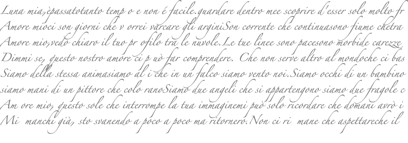 Luna mia,èpassatotanto temp o e non é facile.guardare dentro mee scoprire d'esser solo molto fr Amore mioci son giorni che v orrei varcare gli arginiSon corrente che continuasono fiume chetra Amore mio,vedo chiaro il tuo pr ofilo tra le nuvole.Le tue linee sono pacesono morbide carezze Dimmi se, questo nostro amore ci p uò far comprendere. Che non serve altro al mondoche ci bas Siamo della stessa animasiamo al i che in un falco siamo vento noi.Siamo occhi di un bambino siamo mani di un pittore che colo ranoSiamo due angeli che si appartengono siamo due fragole c Am ore mio, questo sole che interrompe la tua immaginemi può solo ricordare che domani avrò i Mi manchi già, sto svanendo a poco a poco ma ritornero.Non ci ri mane che aspettareche il 