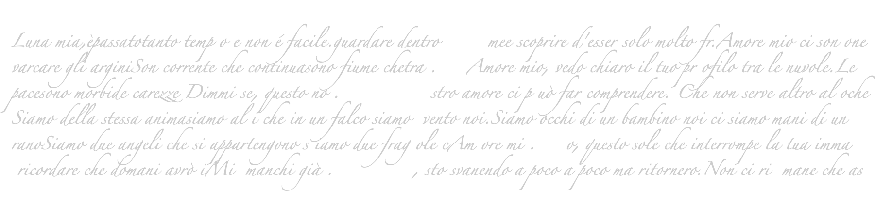  Luna mia,èpassatotanto temp o e non é facile.guardare dentro mee scoprire d'esser solo molto fr.Amore mio ci son one varcare gli arginiSon corrente che continuasono fiume chetra . Amore mio, vedo chiaro il tuo pr ofilo tra le nuvole.Le pacesono morbide carezze Dimmi se, questo no . stro amore ci p uò far comprendere. Che non serve altro al oche Siamo della stessa animasiamo al i che in un falco siamo vento noi.Siamo occhi di un bambino noi ci siamo mani di un ranoSiamo due angeli che si appartengono s iamo due frag ole cAm ore mi . o, questo sole che interrompe la tua imma ricordare che domani avrò iMi manchi già . , sto svanendo a poco a poco ma ritornero.Non ci ri mane che as 