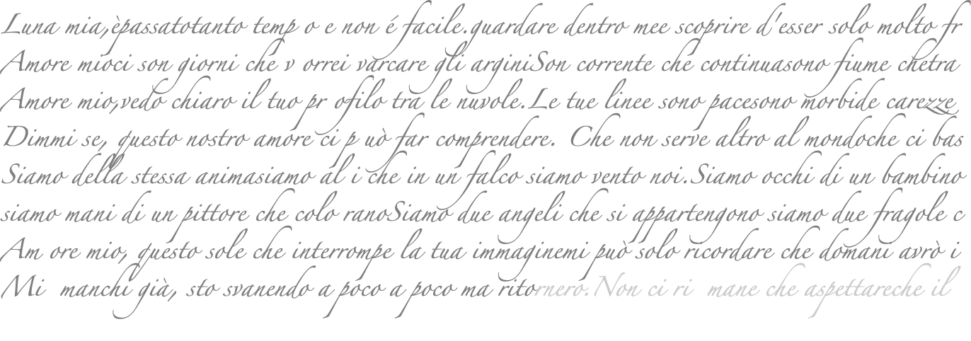 Luna mia,èpassatotanto temp o e non é facile.guardare dentro mee scoprire d'esser solo molto fr Amore mioci son giorni che v orrei varcare gli arginiSon corrente che continuasono fiume chetra Amore mio,vedo chiaro il tuo pr ofilo tra le nuvole.Le tue linee sono pacesono morbide carezze Dimmi se, questo nostro amore ci p uò far comprendere. Che non serve altro al mondoche ci bas Siamo della stessa animasiamo al i che in un falco siamo vento noi.Siamo occhi di un bambino siamo mani di un pittore che colo ranoSiamo due angeli che si appartengono siamo due fragole c Am ore mio, questo sole che interrompe la tua immaginemi può solo ricordare che domani avrò i Mi manchi già, sto svanendo a poco a poco ma ritornero.Non ci ri mane che aspettareche il 